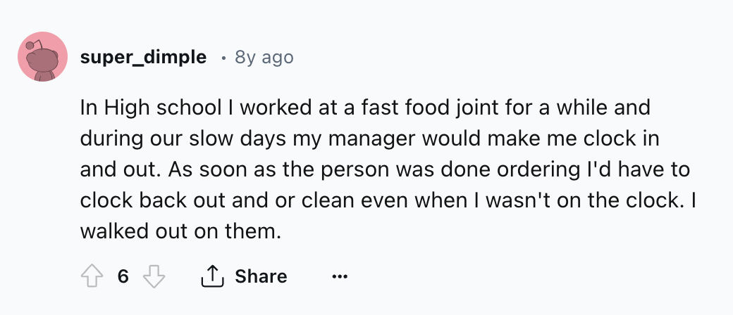 number - super_dimple 8y ago In High school I worked at a fast food joint for a while and during our slow days my manager would make me clock in and out. As soon as the person was done ordering I'd have to clock back out and or clean even when I wasn't on